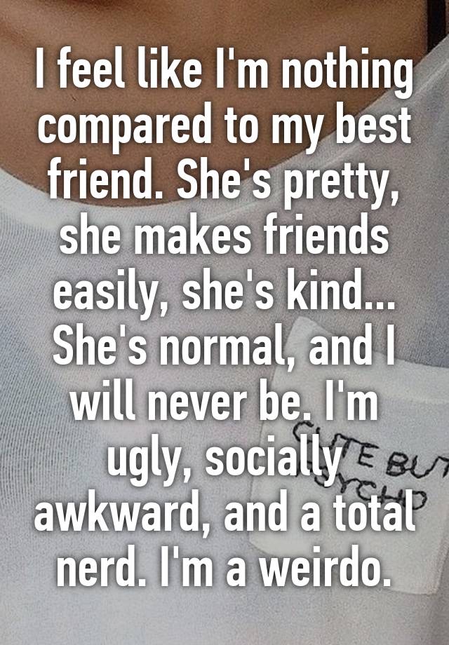 I feel like I'm nothing compared to my best friend. She's pretty, she makes friends easily, she's kind... She's normal, and I will never be. I'm ugly, socially awkward, and a total nerd. I'm a weirdo.