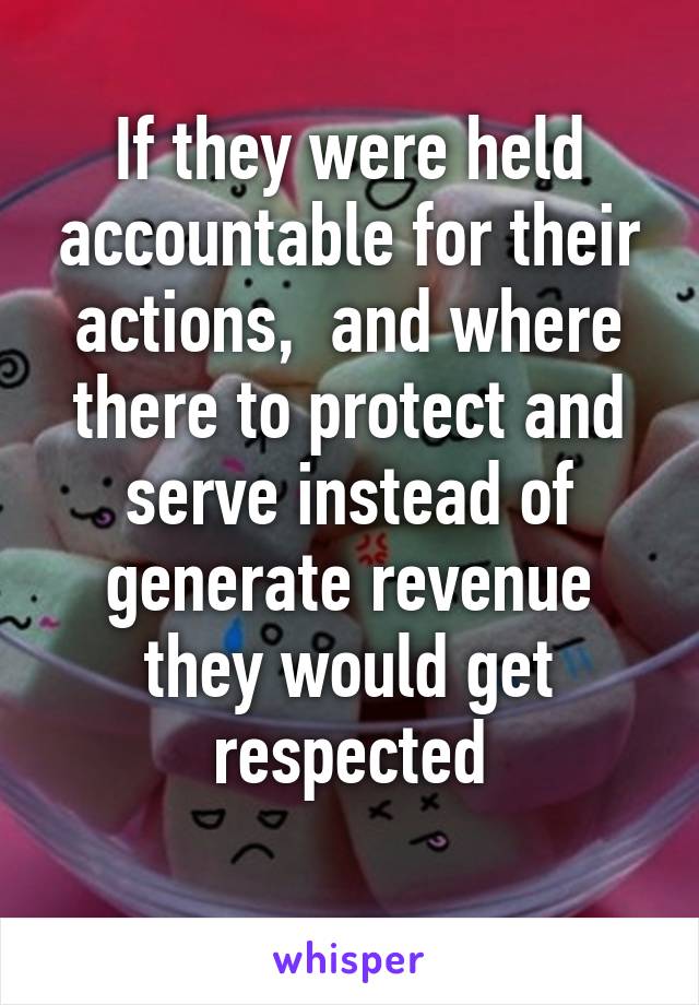 If they were held accountable for their actions,  and where there to protect and serve instead of generate revenue they would get respected
