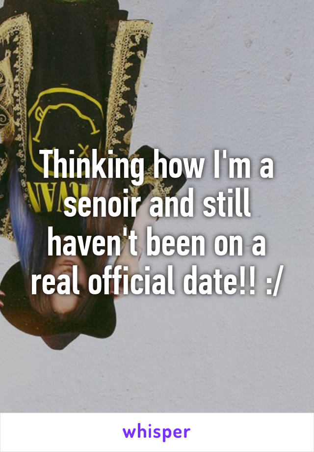 Thinking how I'm a senoir and still haven't been on a real official date!! :/