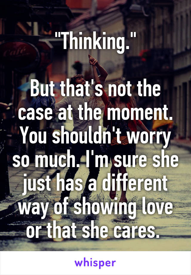 "Thinking."

But that's not the case at the moment. You shouldn't worry so much. I'm sure she just has a different way of showing love or that she cares. 