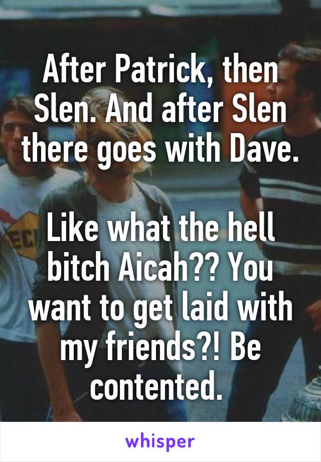 After Patrick, then Slen. And after Slen there goes with Dave. 
Like what the hell bitch Aicah?? You want to get laid with my friends?! Be contented. 