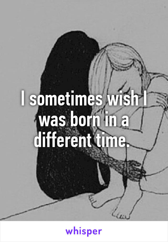 I sometimes wish I was born in a different time. 