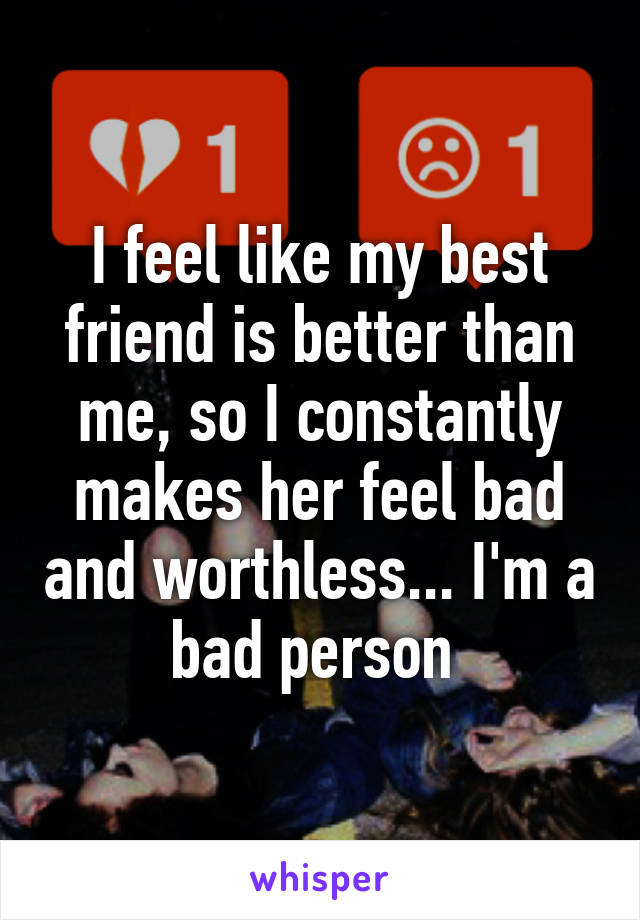 I feel like my best friend is better than me, so I constantly makes her feel bad and worthless... I'm a bad person 