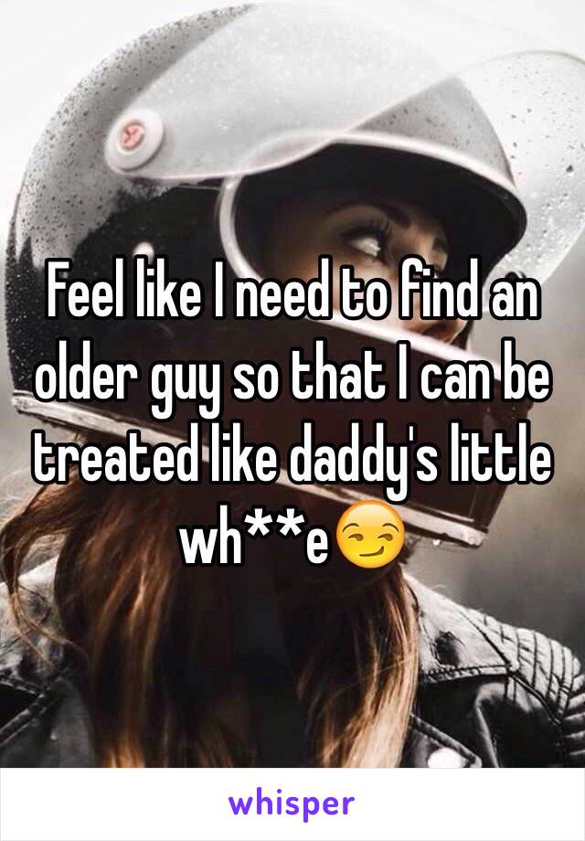 Feel like I need to find an older guy so that I can be treated like daddy's little wh**e😏