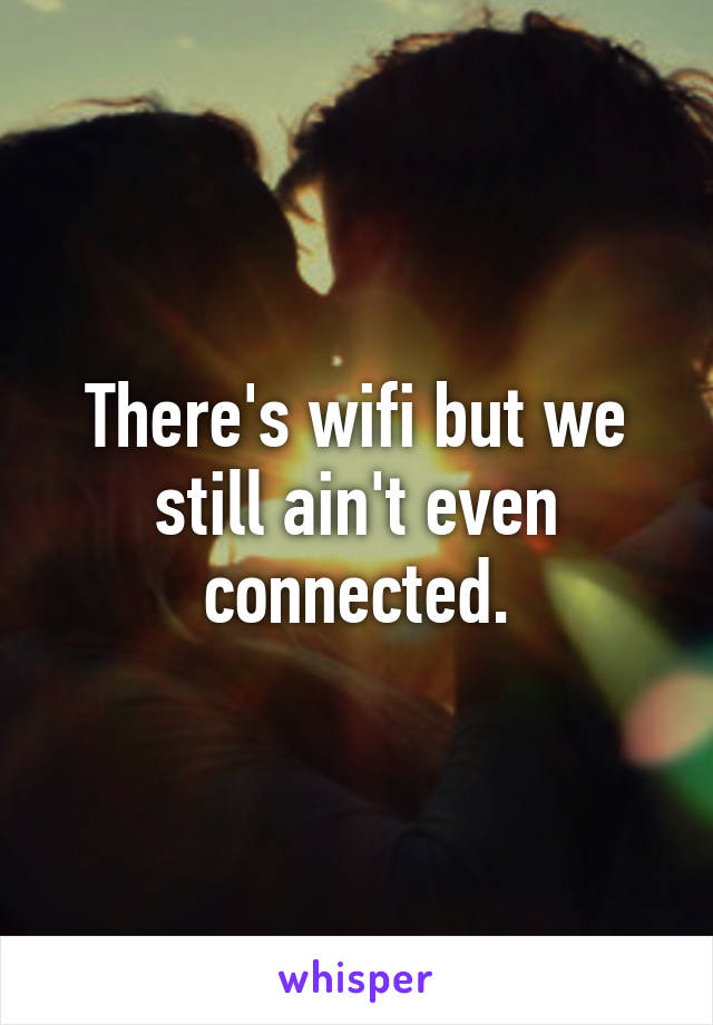 There's wifi but we still ain't even connected.