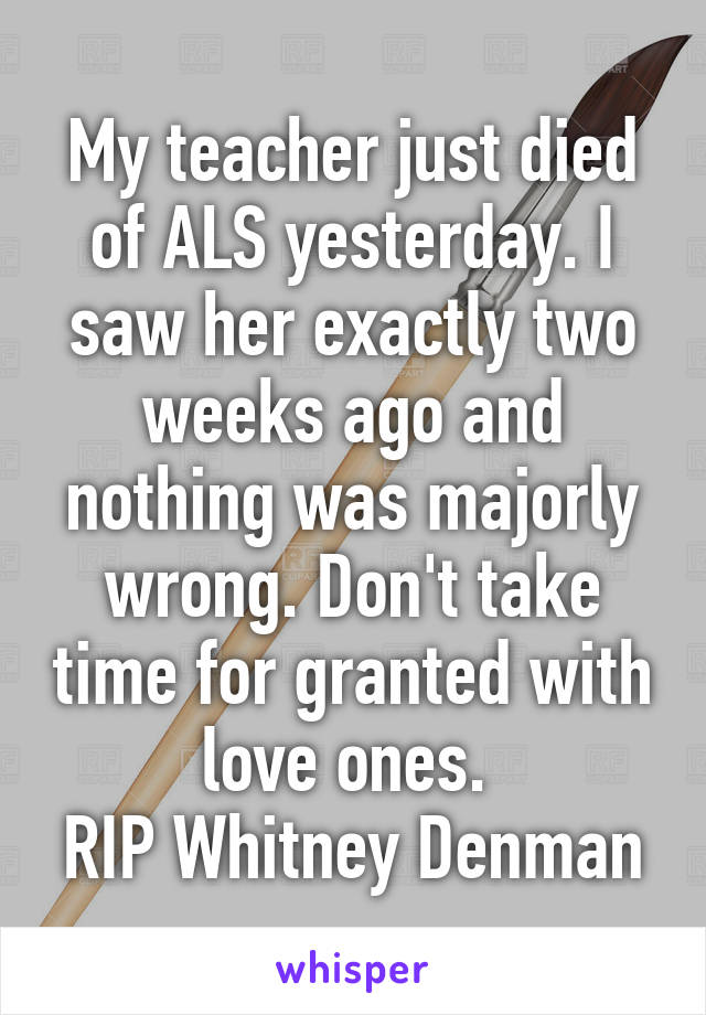 My teacher just died of ALS yesterday. I saw her exactly two weeks ago and nothing was majorly wrong. Don't take time for granted with love ones. 
RIP Whitney Denman