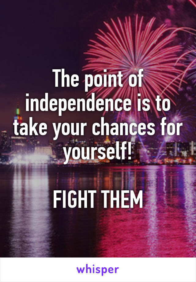 The point of independence is to take your chances for yourself!

FIGHT THEM