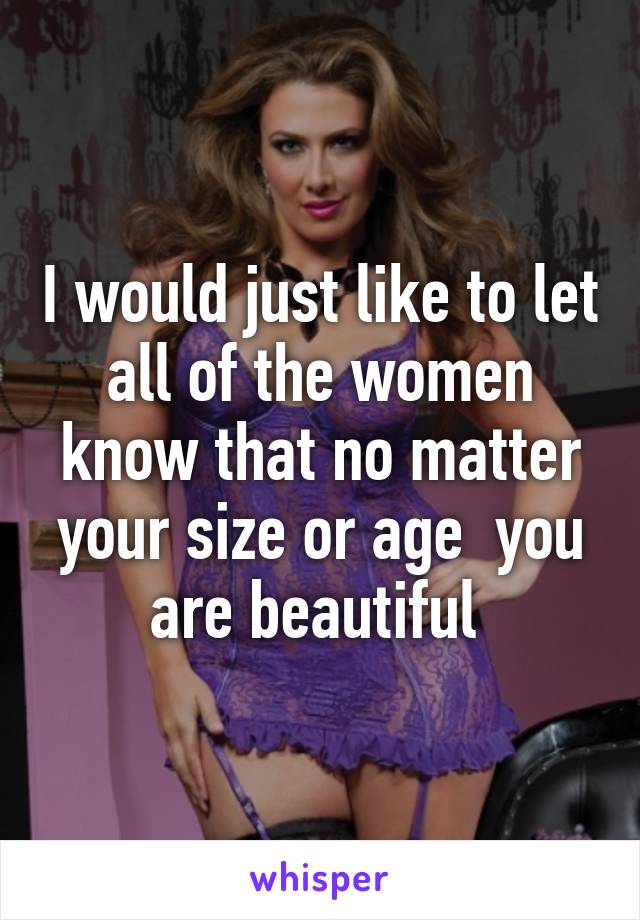 I would just like to let all of the women know that no matter your size or age  you are beautiful 