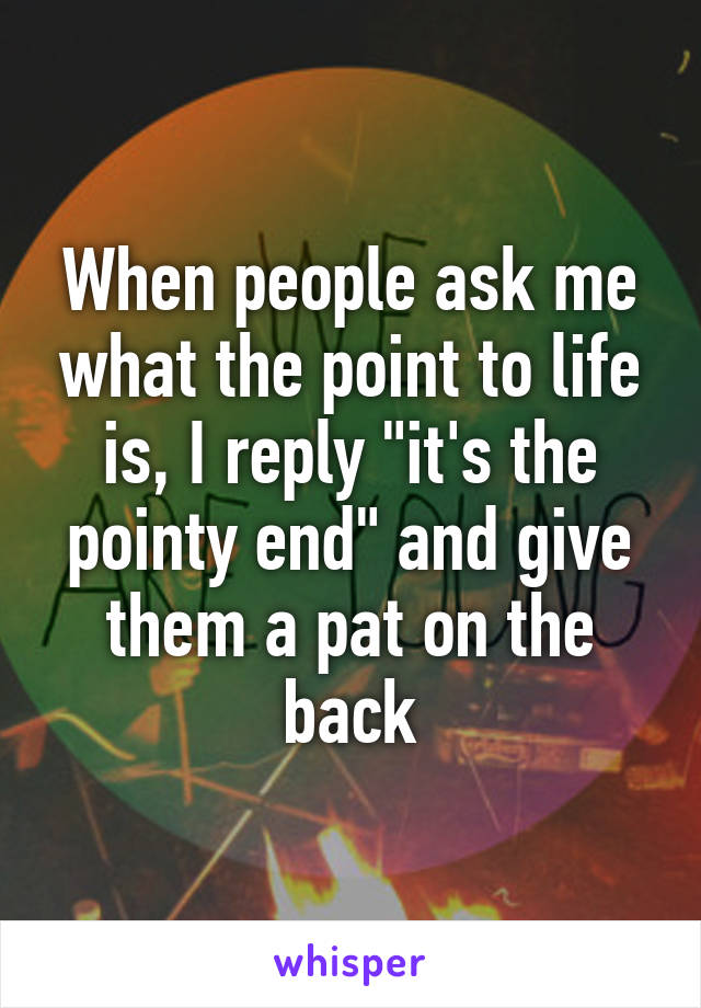 When people ask me what the point to life is, I reply "it's the pointy end" and give them a pat on the back