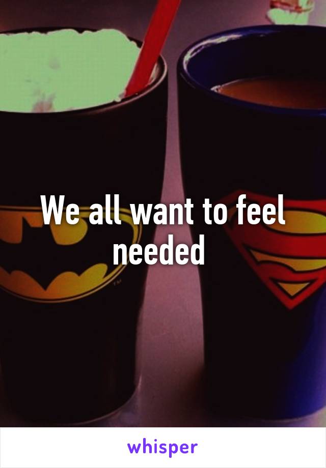 We all want to feel needed 