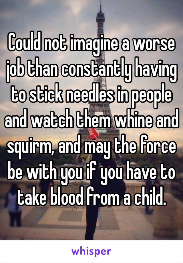 Could not imagine a worse job than constantly having to stick needles in people and watch them whine and squirm, and may the force be with you if you have to take blood from a child.