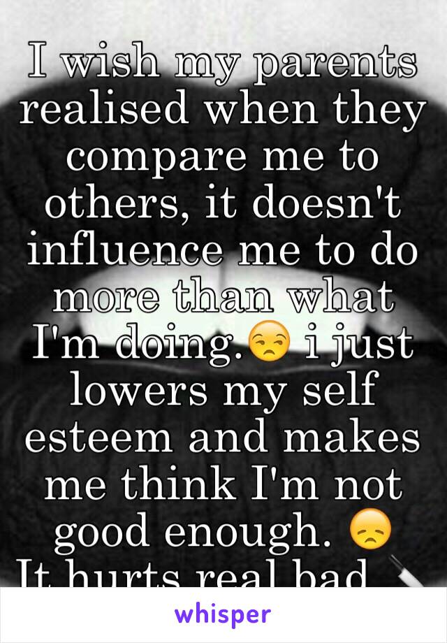 I wish my parents realised when they compare me to others, it doesn't influence me to do more than what I'm doing.😒 i just lowers my self esteem and makes me think I'm not good enough. 😞
It hurts real bad 🔪