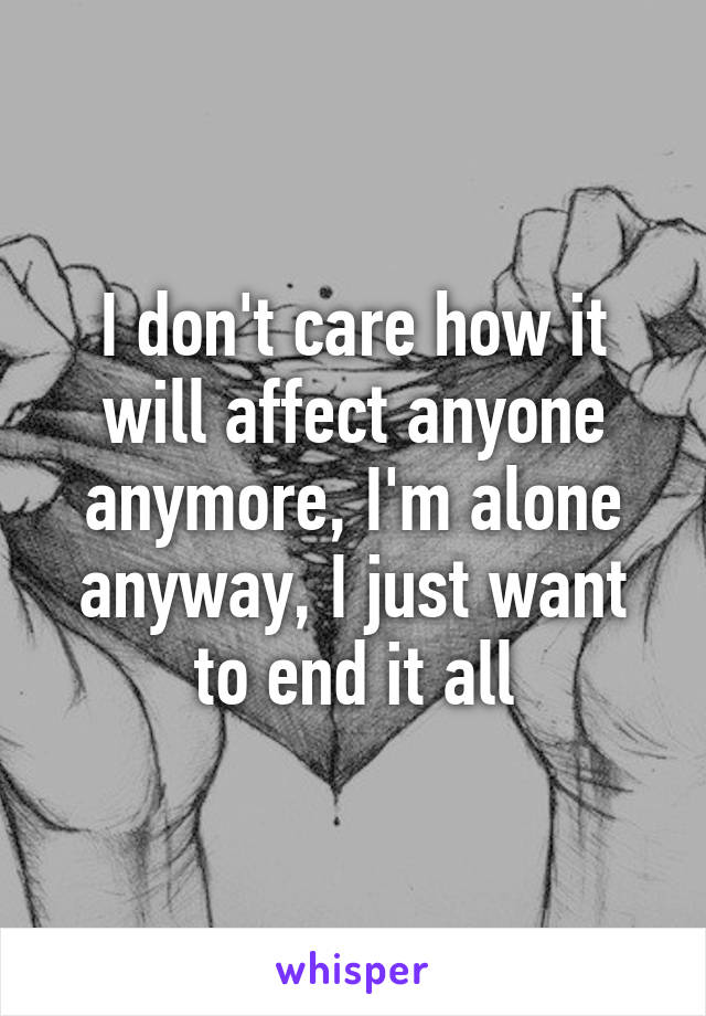 I don't care how it will affect anyone anymore, I'm alone anyway, I just want to end it all