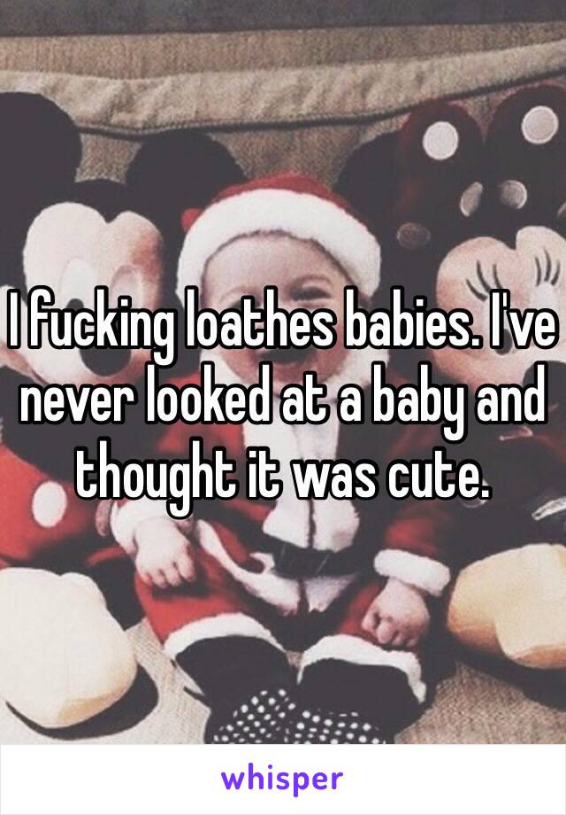 I fucking loathes babies. I've never looked at a baby and thought it was cute. 