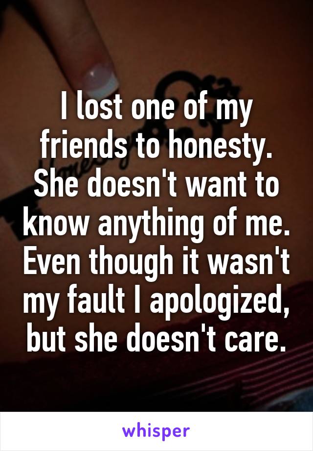 I lost one of my friends to honesty. She doesn't want to know anything of me. Even though it wasn't my fault I apologized, but she doesn't care.