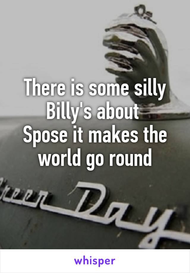 There is some silly Billy's about 
Spose it makes the world go round
