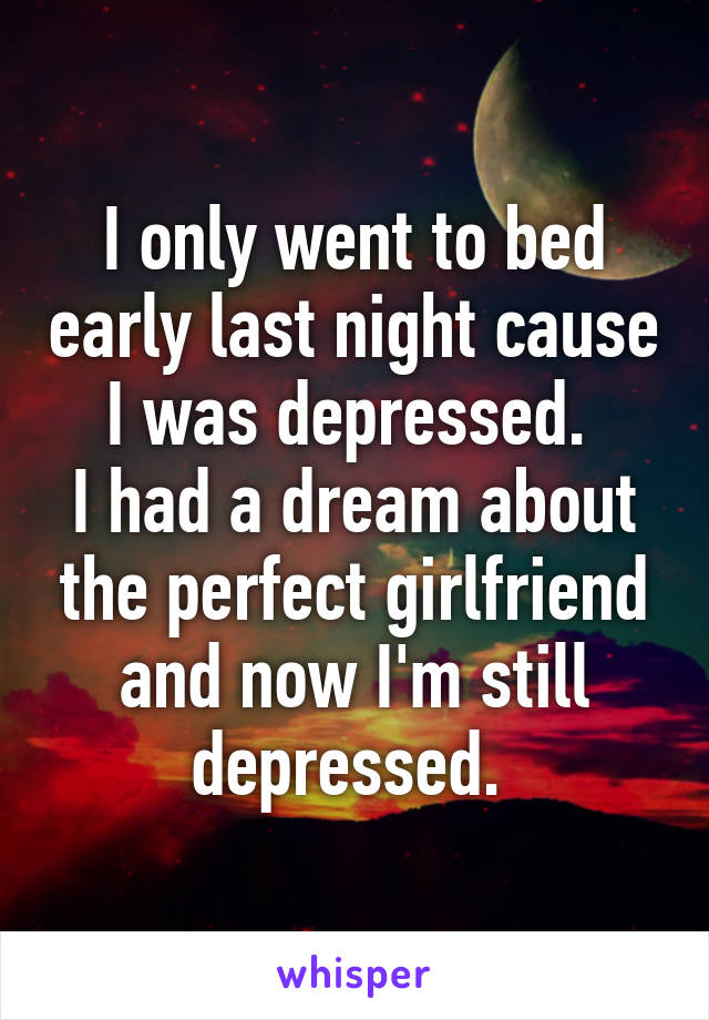 I only went to bed early last night cause I was depressed. 
I had a dream about the perfect girlfriend and now I'm still depressed. 