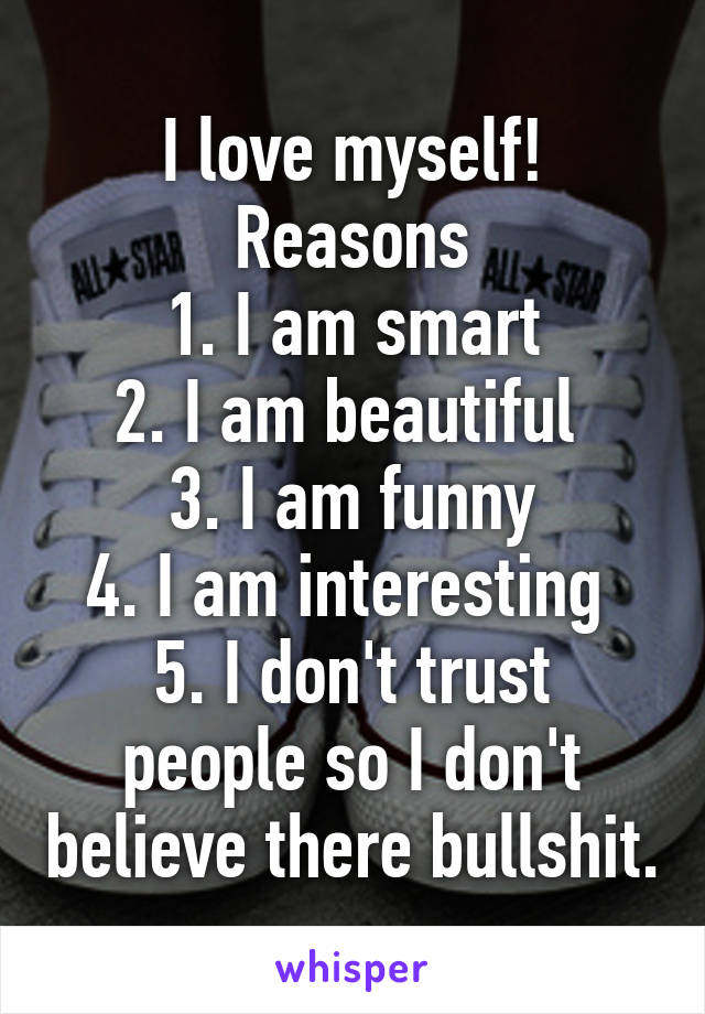 I love myself!
Reasons
1. I am smart
2. I am beautiful 
3. I am funny
4. I am interesting 
5. I don't trust people so I don't believe there bullshit.