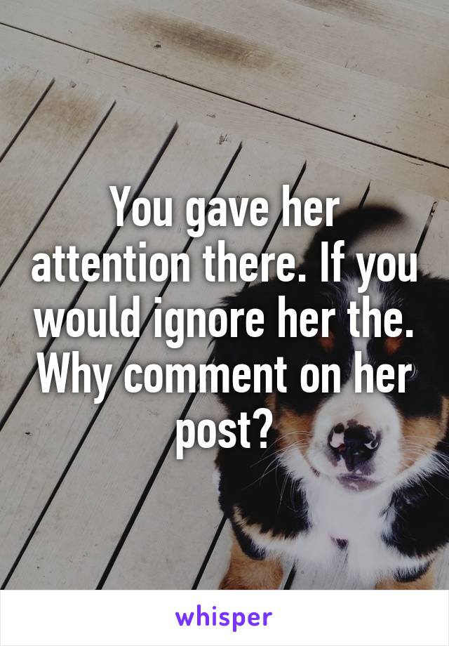 You gave her attention there. If you would ignore her the. Why comment on her post?