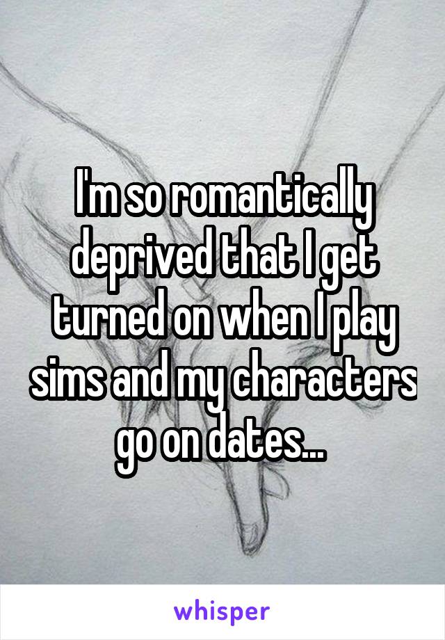 I'm so romantically deprived that I get turned on when I play sims and my characters go on dates... 
