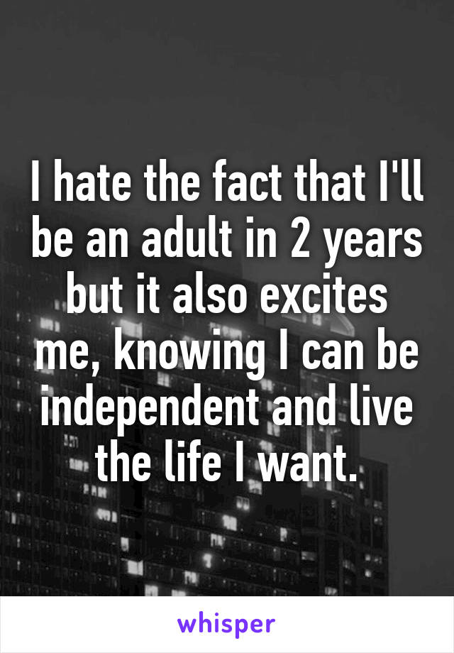 I hate the fact that I'll be an adult in 2 years but it also excites me, knowing I can be independent and live the life I want.