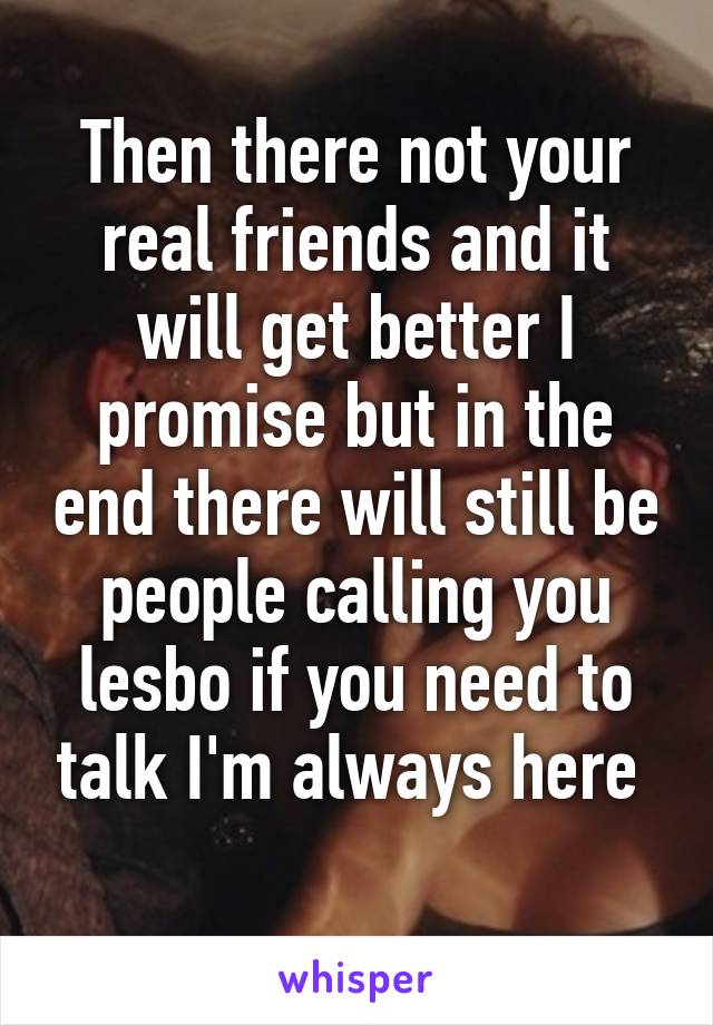 Then there not your real friends and it will get better I promise but in the end there will still be people calling you lesbo if you need to talk I'm always here 
