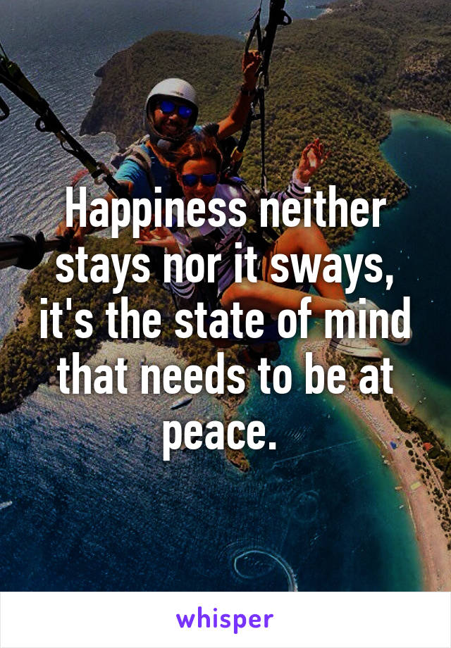 Happiness neither stays nor it sways, it's the state of mind that needs to be at peace. 
