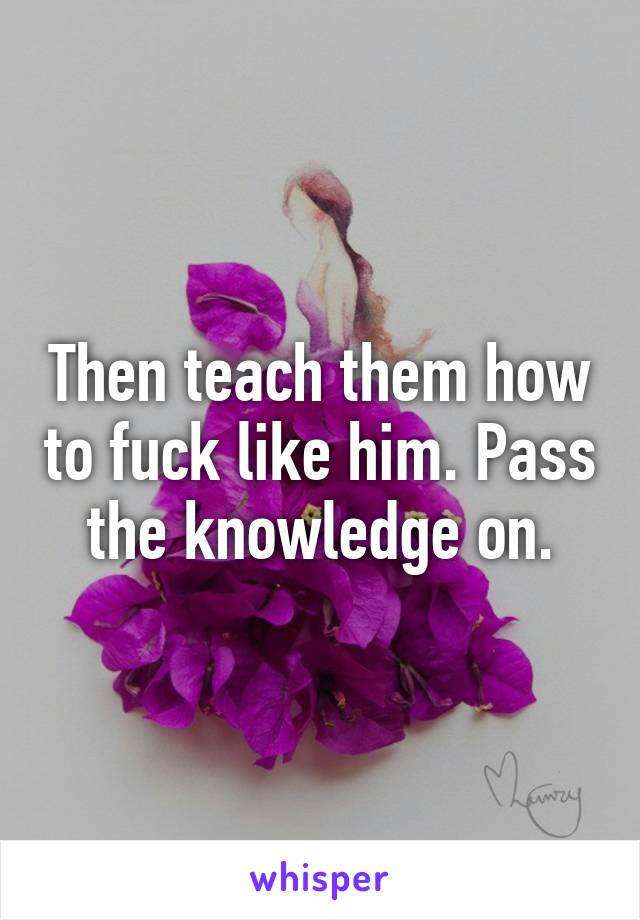 Then teach them how to fuck like him. Pass the knowledge on.