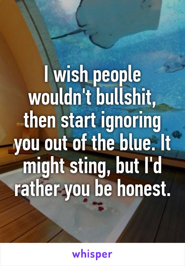 I wish people wouldn't bullshit, then start ignoring you out of the blue. It might sting, but I'd rather you be honest.