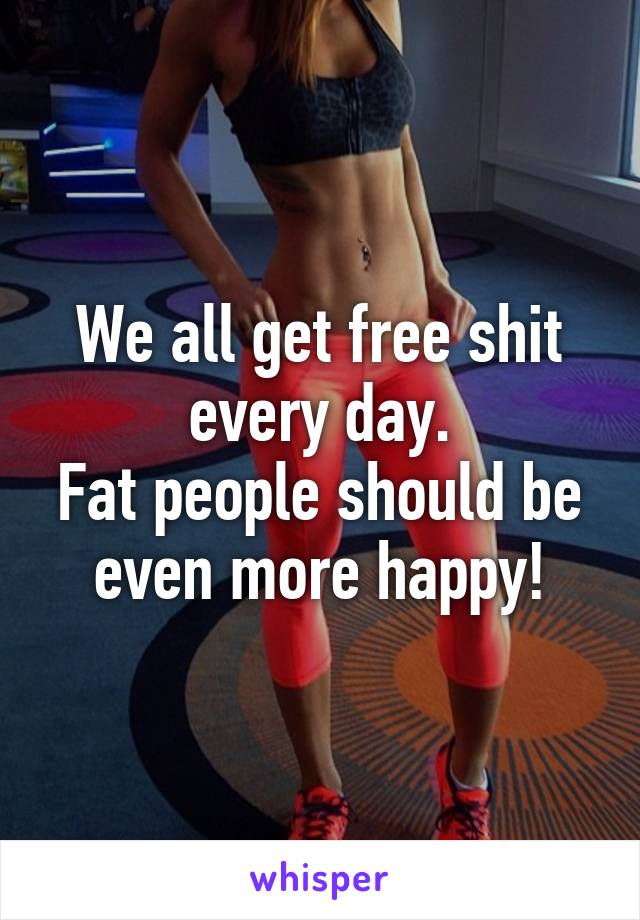 We all get free shit every day.
Fat people should be even more happy!