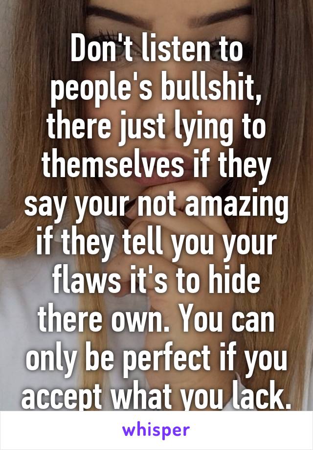 Don't listen to people's bullshit, there just lying to themselves if they say your not amazing if they tell you your flaws it's to hide there own. You can only be perfect if you accept what you lack.