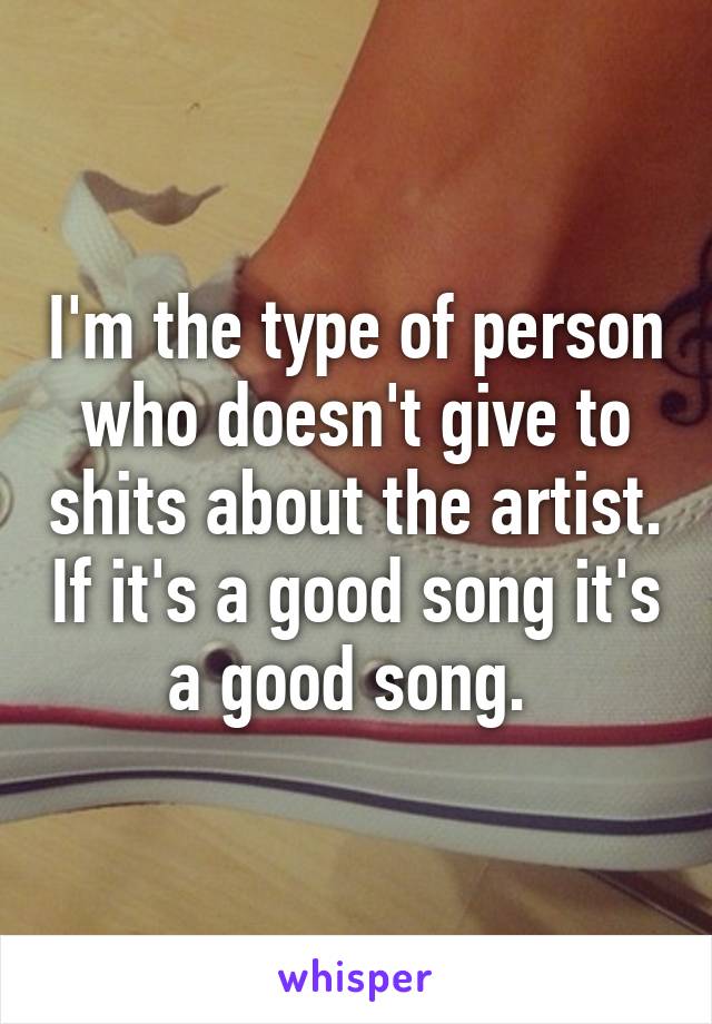 I'm the type of person who doesn't give to shits about the artist. If it's a good song it's a good song. 