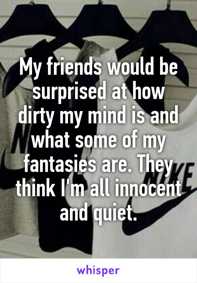 My friends would be surprised at how dirty my mind is and what some of my fantasies are. They think I'm all innocent and quiet.