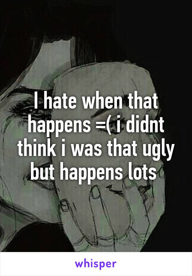 I hate when that happens =( i didnt think i was that ugly but happens lots 