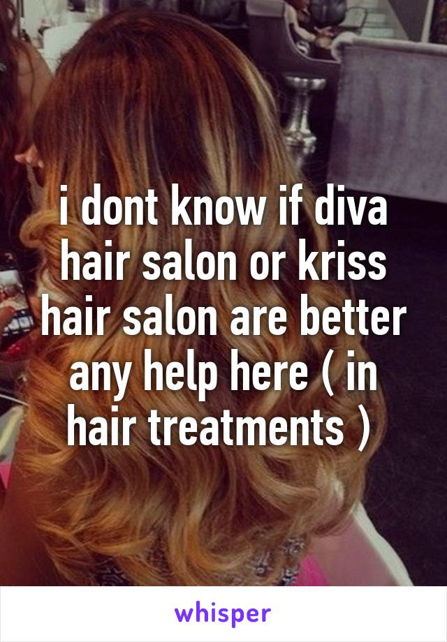 i dont know if diva hair salon or kriss hair salon are better any help here ( in hair treatments ) 