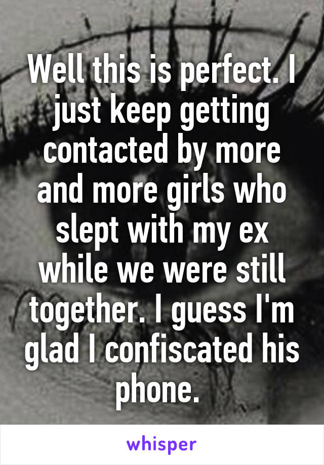 Well this is perfect. I just keep getting contacted by more and more girls who slept with my ex while we were still together. I guess I'm glad I confiscated his phone. 