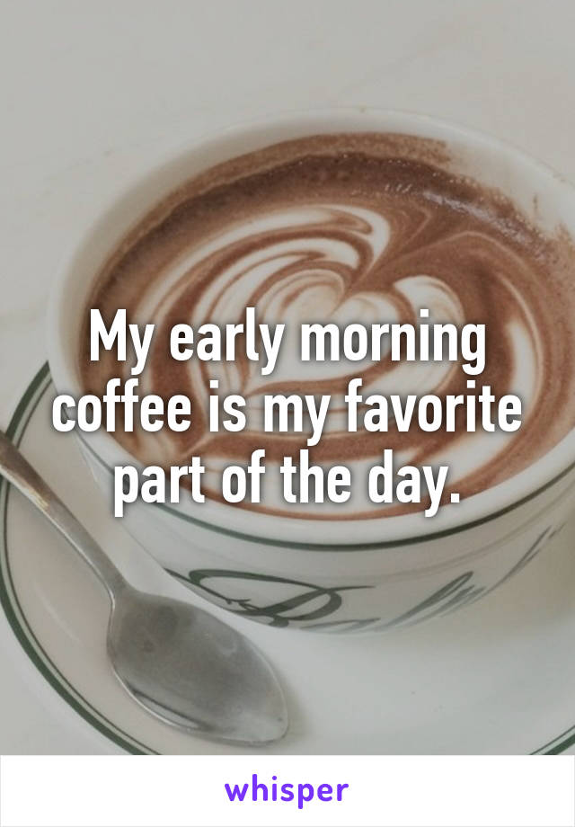 My early morning coffee is my favorite part of the day.