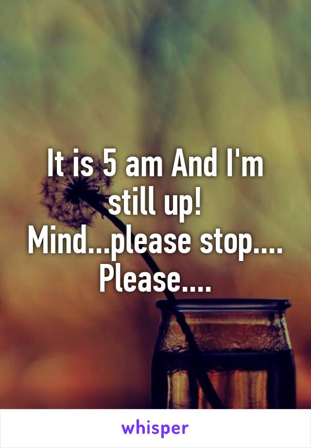 It is 5 am And I'm still up!
Mind...please stop.... Please....