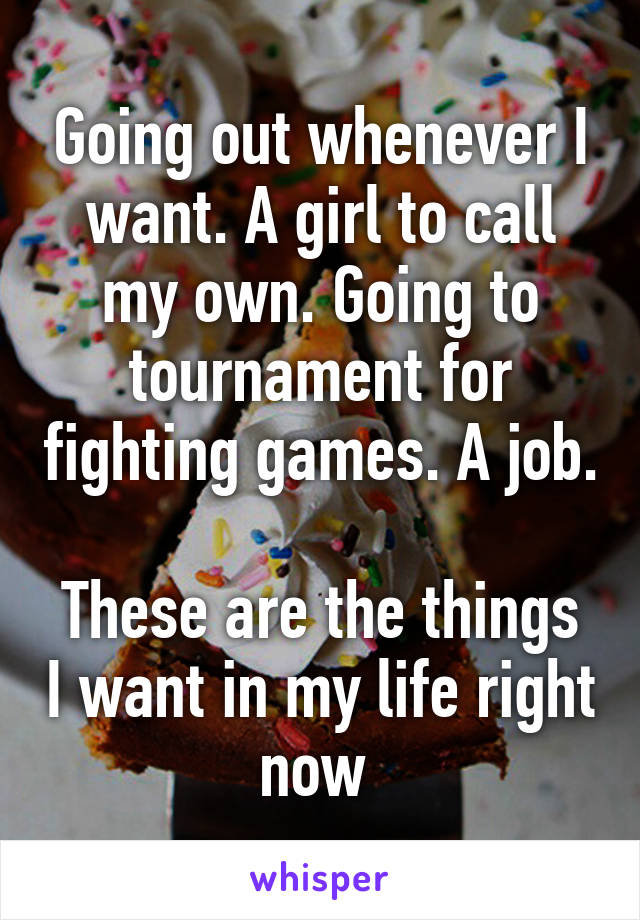 Going out whenever I want. A girl to call my own. Going to tournament for fighting games. A job. 
These are the things I want in my life right now 