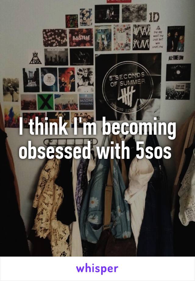 I think I'm becoming obsessed with 5sos 