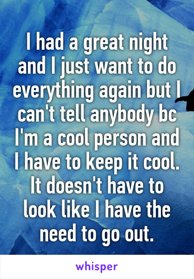 I had a great night and I just want to do everything again but I can't tell anybody bc I'm a cool person and I have to keep it cool. It doesn't have to look like I have the need to go out.