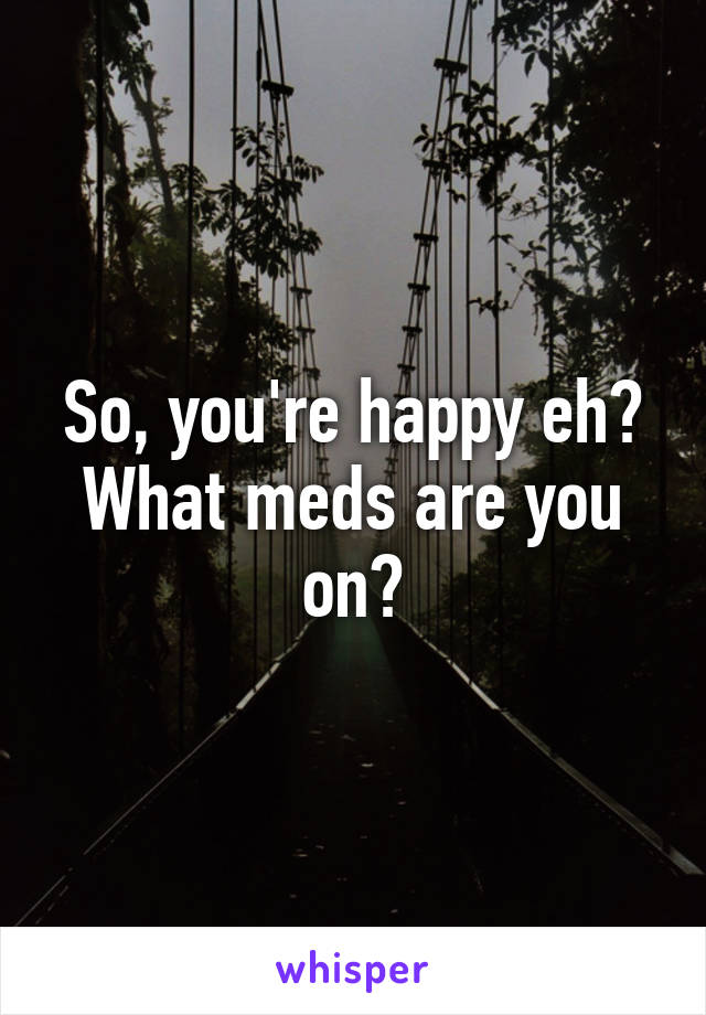 So, you're happy eh? What meds are you on?