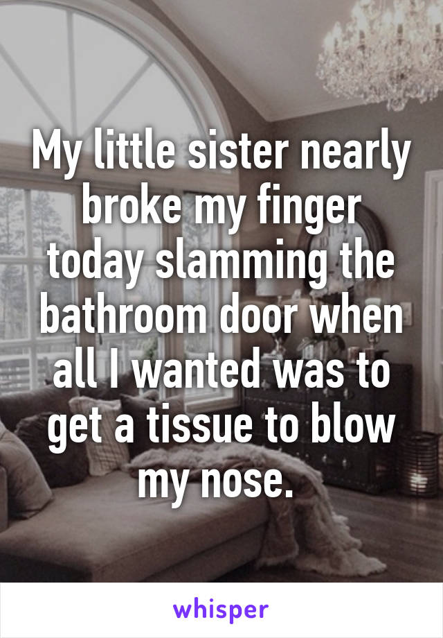 My little sister nearly broke my finger today slamming the bathroom door when all I wanted was to get a tissue to blow my nose. 