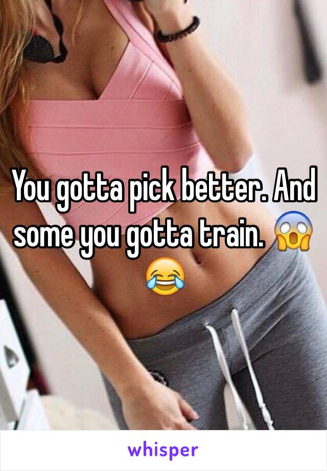 You gotta pick better. And some you gotta train. 😱😂