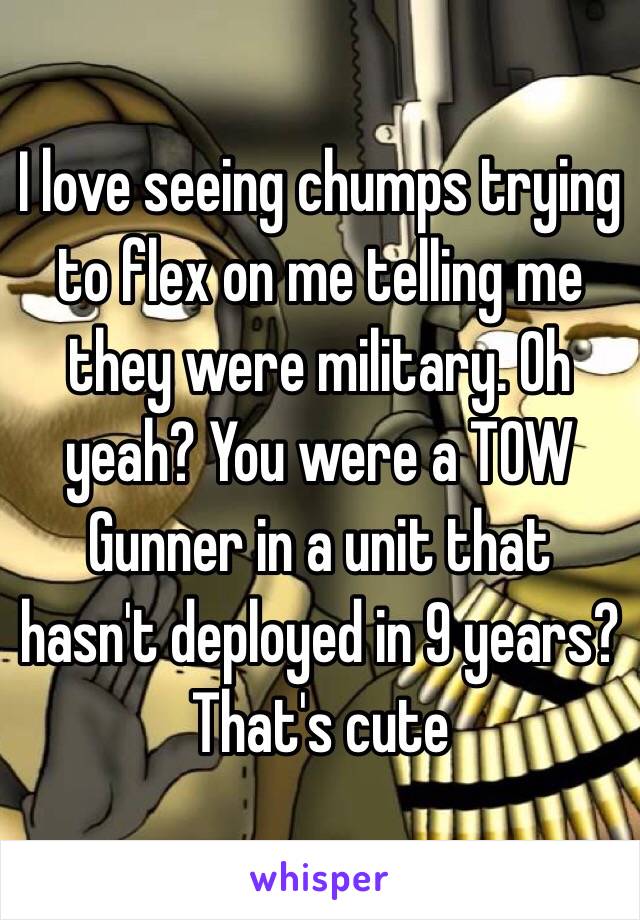 I love seeing chumps trying to flex on me telling me they were military. Oh yeah? You were a TOW Gunner in a unit that hasn't deployed in 9 years? That's cute