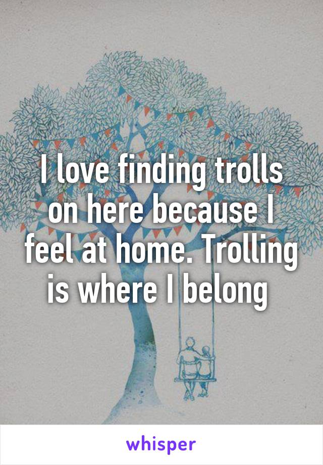 I love finding trolls on here because I feel at home. Trolling is where I belong 