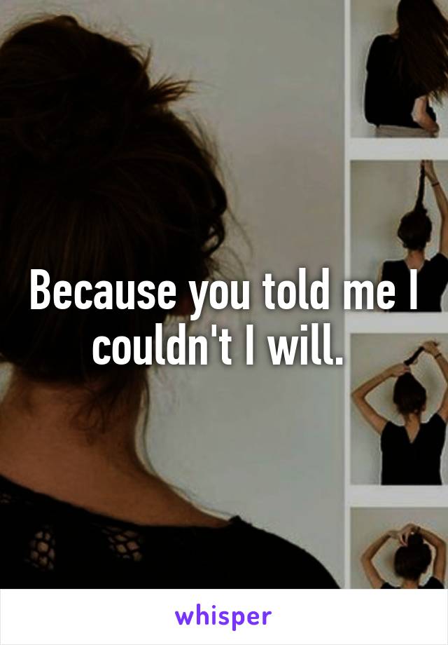 Because you told me I couldn't I will. 