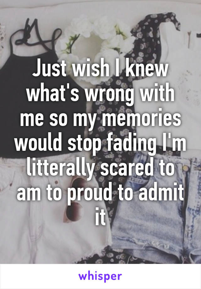 Just wish I knew what's wrong with me so my memories would stop fading I'm litterally scared to am to proud to admit it