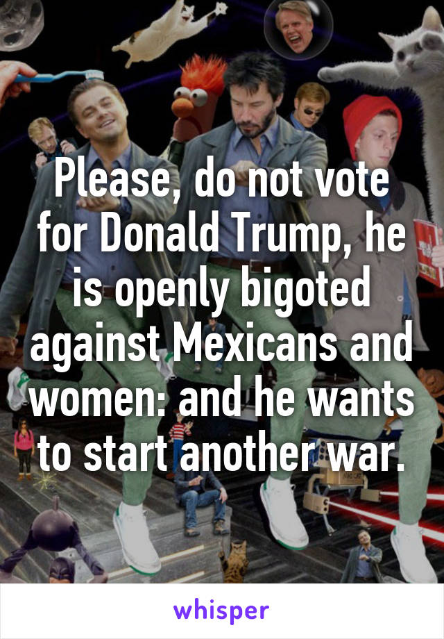 Please, do not vote for Donald Trump, he is openly bigoted against Mexicans and women: and he wants to start another war.