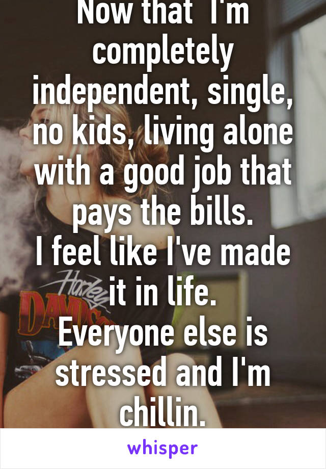 Now that  I'm completely independent, single, no kids, living alone with a good job that pays the bills.
I feel like I've made it in life.
Everyone else is stressed and I'm chillin.
F39